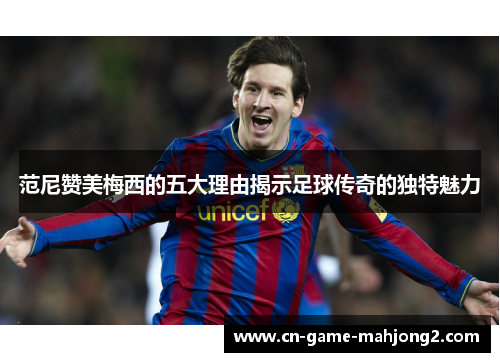 范尼赞美梅西的五大理由揭示足球传奇的独特魅力