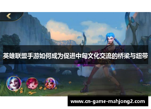 英雄联盟手游如何成为促进中匈文化交流的桥梁与纽带