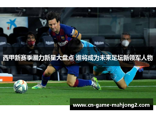 西甲新赛季潜力新星大盘点 谁将成为未来足坛新领军人物