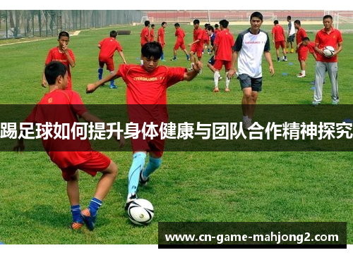 踢足球如何提升身体健康与团队合作精神探究 踢足球如何提升身体健康与团队合作精神探究