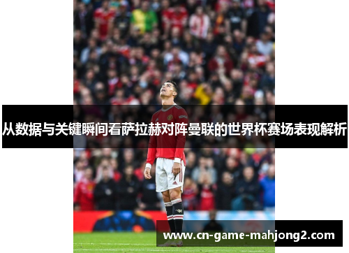 从数据与关键瞬间看萨拉赫对阵曼联的世界杯赛场表现解析