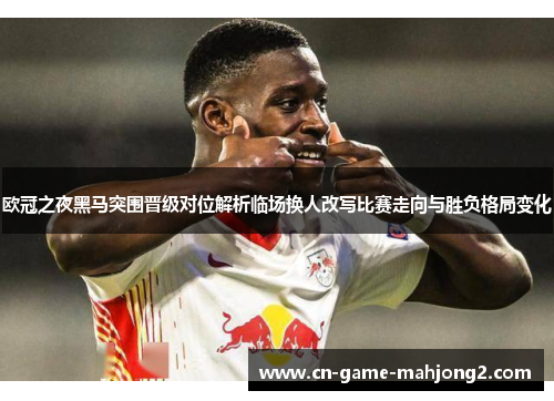 欧冠之夜黑马突围晋级对位解析临场换人改写比赛走向与胜负格局变化