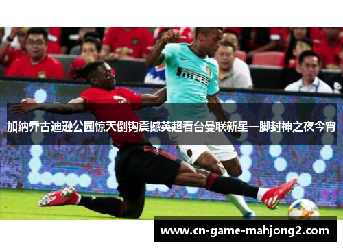 加纳乔古迪逊公园惊天倒钩震撼英超看台曼联新星一脚封神之夜今宵