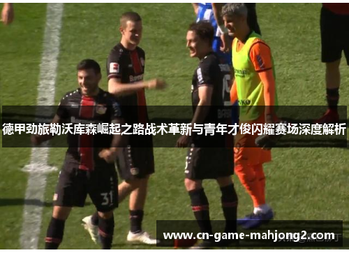 德甲劲旅勒沃库森崛起之路战术革新与青年才俊闪耀赛场深度解析